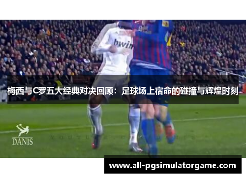 梅西与C罗五大经典对决回顾：足球场上宿命的碰撞与辉煌时刻