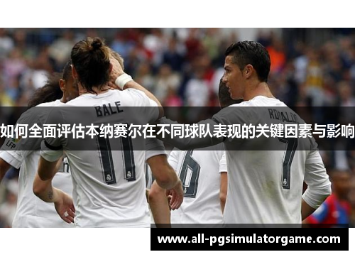 如何全面评估本纳赛尔在不同球队表现的关键因素与影响