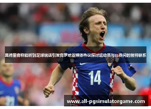 莫德里奇称能听到足球说话引发克罗地亚媒体热议探讨运动员与比赛间的独特联系
