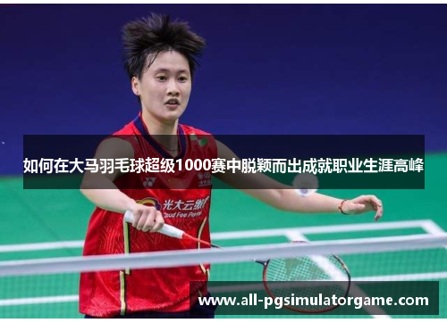 如何在大马羽毛球超级1000赛中脱颖而出成就职业生涯高峰