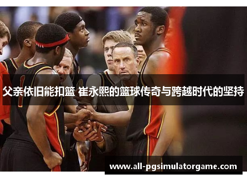 父亲依旧能扣篮 崔永熙的篮球传奇与跨越时代的坚持