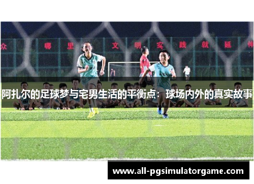 阿扎尔的足球梦与宅男生活的平衡点：球场内外的真实故事