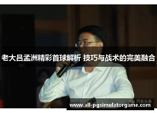 老大吕孟洲精彩首球解析 技巧与战术的完美融合