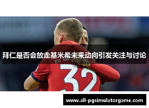 拜仁是否会放走基米希未来动向引发关注与讨论