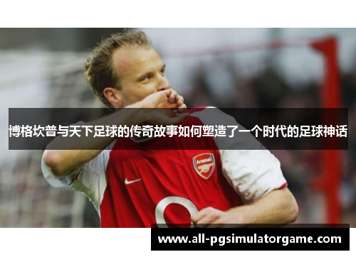 博格坎普与天下足球的传奇故事如何塑造了一个时代的足球神话