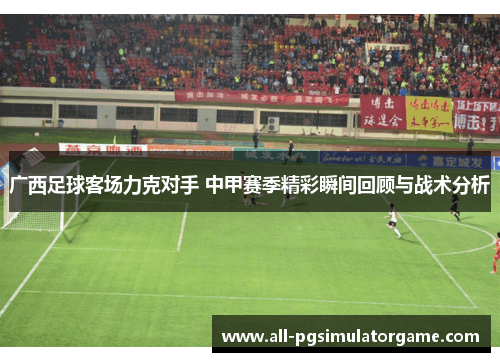 广西足球客场力克对手 中甲赛季精彩瞬间回顾与战术分析