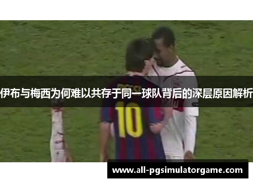 伊布与梅西为何难以共存于同一球队背后的深层原因解析