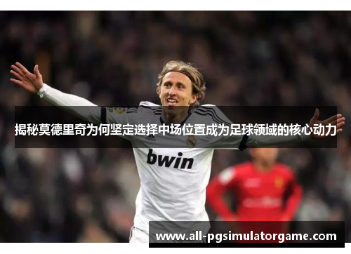 揭秘莫德里奇为何坚定选择中场位置成为足球领域的核心动力