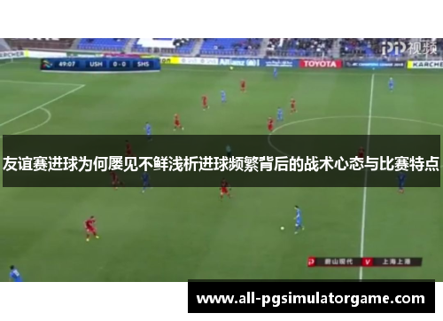 友谊赛进球为何屡见不鲜浅析进球频繁背后的战术心态与比赛特点