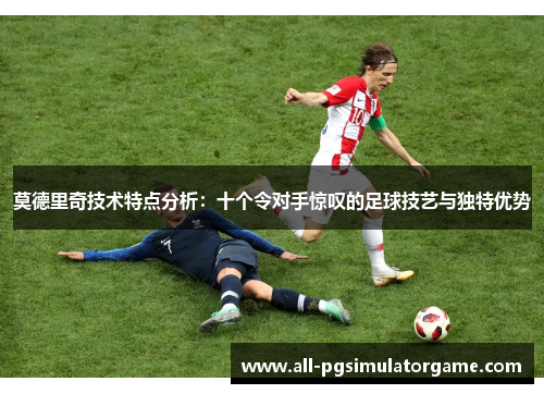 莫德里奇技术特点分析：十个令对手惊叹的足球技艺与独特优势