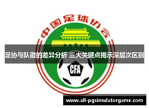 足协与队徽的差异分析 三大关键点揭示深层次区别