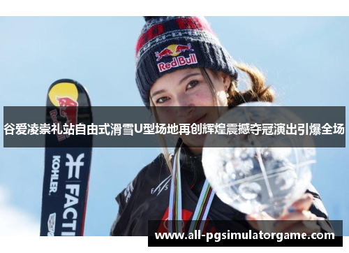 谷爱凌崇礼站自由式滑雪U型场地再创辉煌震撼夺冠演出引爆全场