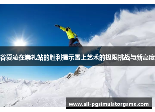谷爱凌在崇礼站的胜利揭示雪上艺术的极限挑战与新高度