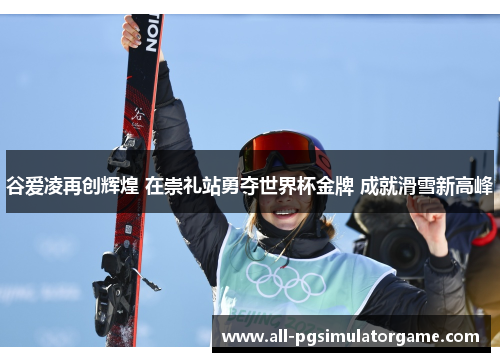 谷爱凌再创辉煌 在崇礼站勇夺世界杯金牌 成就滑雪新高峰