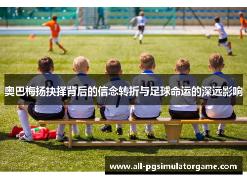 奥巴梅扬抉择背后的信念转折与足球命运的深远影响