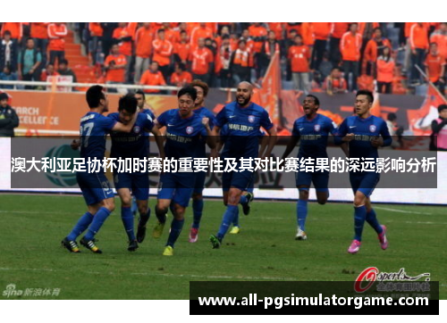澳大利亚足协杯加时赛的重要性及其对比赛结果的深远影响分析