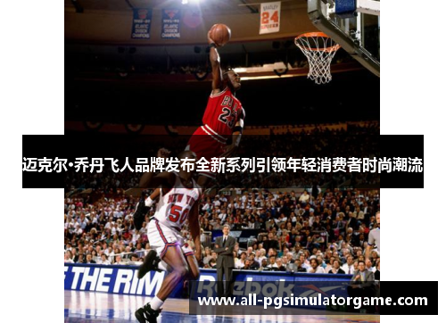 迈克尔·乔丹飞人品牌发布全新系列引领年轻消费者时尚潮流