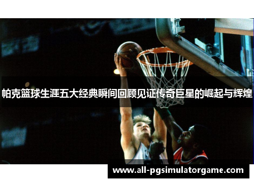 帕克篮球生涯五大经典瞬间回顾见证传奇巨星的崛起与辉煌