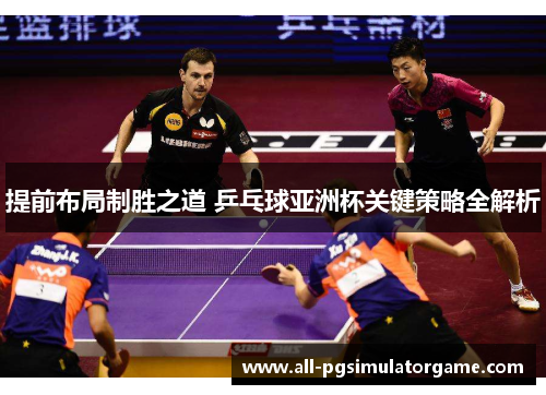 提前布局制胜之道 乒乓球亚洲杯关键策略全解析