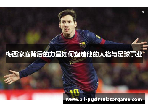 梅西家庭背后的力量如何塑造他的人格与足球事业