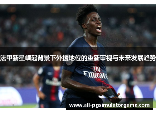 法甲新星崛起背景下外援地位的重新审视与未来发展趋势 法甲新星崛起背景下外援地位的重新审视与未来发展趋势