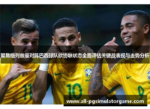 聚焦格列兹曼对阵巴西球队欧协联状态全面评估关键战表现与走势分析