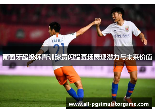 葡萄牙超级杯青训球员闪耀赛场展现潜力与未来价值