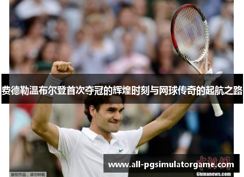 费德勒温布尔登首次夺冠的辉煌时刻与网球传奇的起航之路