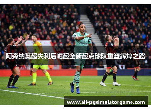 阿森纳英超失利后崛起全新起点球队重塑辉煌之路