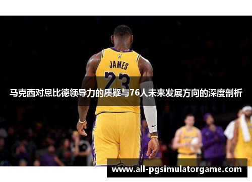 马克西对恩比德领导力的质疑与76人未来发展方向的深度剖析